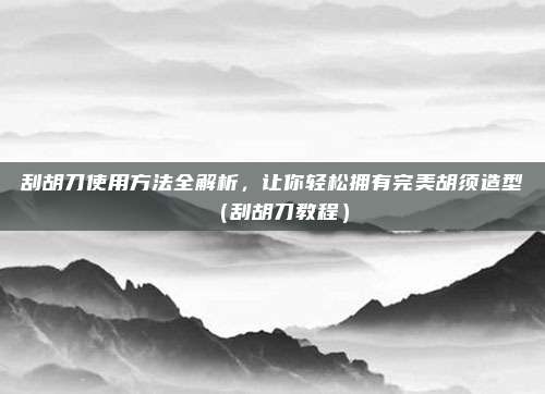 刮胡刀使用方法全解析,让你轻松拥有完美胡须造型(刮胡刀教程)