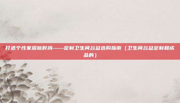 打造个性家居新时尚——定制卫生间台盆选购指南(卫生间台盆定制和成品的)