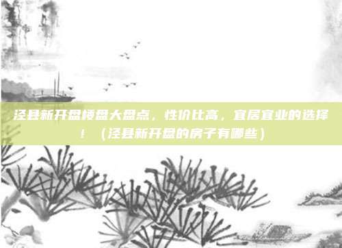 泾县新开盘楼盘大盘点,性价比高,宜居宜业的选择!(泾县新开盘的房子有哪些)