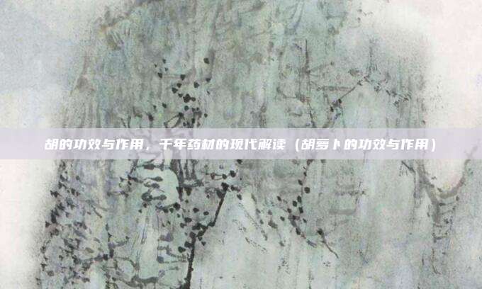 胡的功效与作用,千年药材的现代解读(胡萝卜的功效与作用)