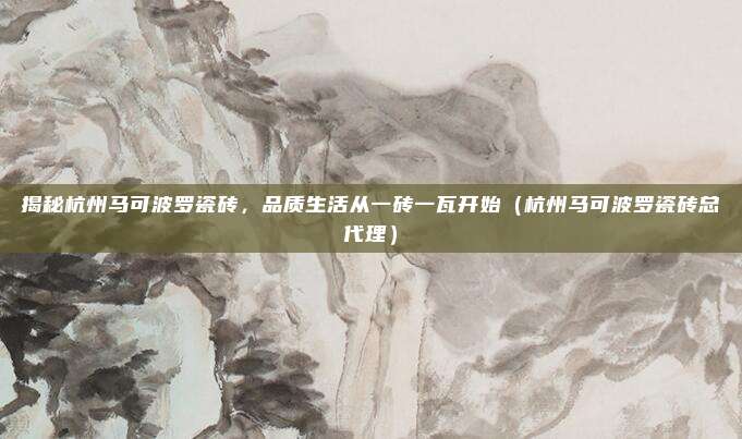 揭秘杭州马可波罗瓷砖,品质生活从一砖一瓦开始(杭州马可波罗瓷砖总代理)
