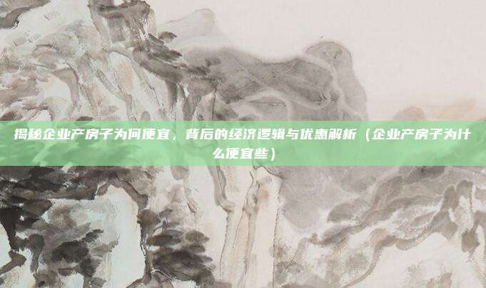 揭秘企业产房子为何便宜,背后的经济逻辑与优惠解析(企业产房子为什么便宜些)
