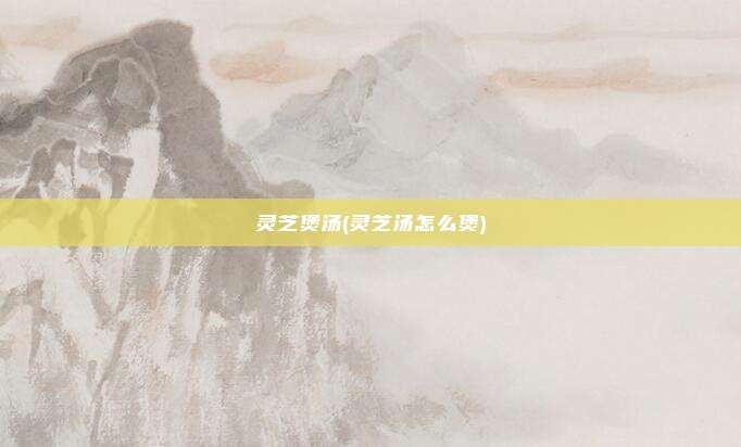 灵芝煲汤(灵芝汤怎么煲)