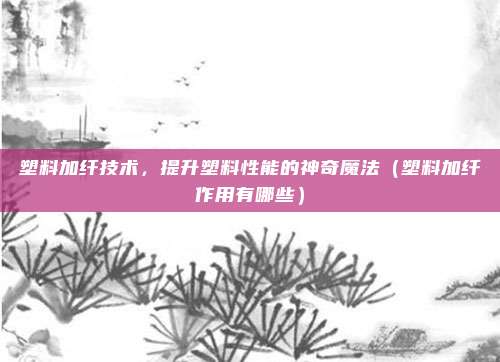 塑料加纤技术，提升塑料性能的神奇魔法（塑料加纤作用有哪些）