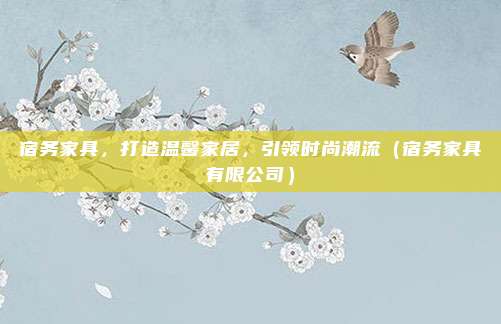 宿务家具,打造温馨家居,引领时尚潮流(宿务家具有限公司)