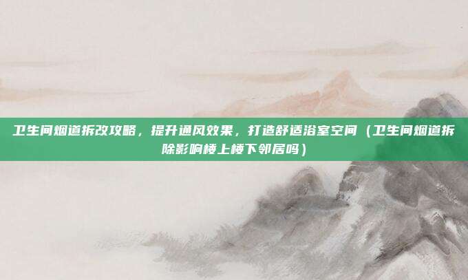 卫生间烟道拆改攻略，提升通风效果，打造舒适浴室空间（卫生间烟道拆除影响楼上楼下邻居吗）