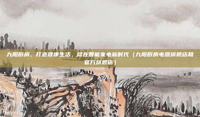 九阳厨房,打造健康生活,尽在智能家电新时代(九阳厨房电器旗舰店和官方旗舰店)
