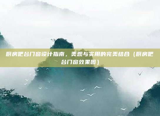 厨房吧台门窗设计指南,美观与实用的完美结合(厨房吧台门窗效果图)