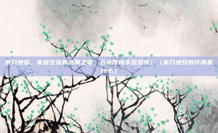 茶几地毯,家居生活的点睛之笔,五大作用不容忽视!(茶几地毯的作用是什么)
