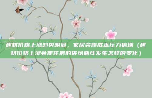 建材价格上涨趋势明显,家居装修成本压力倍增(建材价格上涨会使住房的供给曲线发生怎样的变化)