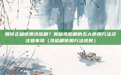 如何正确使用洗脸刷?揭秘洗脸刷的五大使用方法及注意事项(洗脸刷使用方法视频)