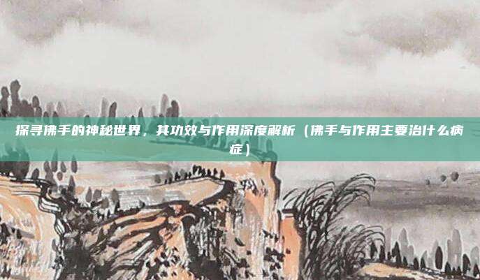 探寻佛手的神秘世界,其功效与作用深度解析(佛手与作用主要治什么病症)