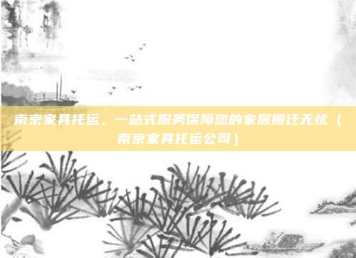 南京家具托运,一站式服务保障您的家居搬迁无忧(南京家具托运公司)