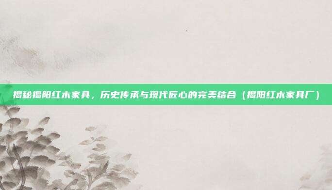 揭秘揭阳红木家具,历史传承与现代匠心的完美结合(揭阳红木家具厂)