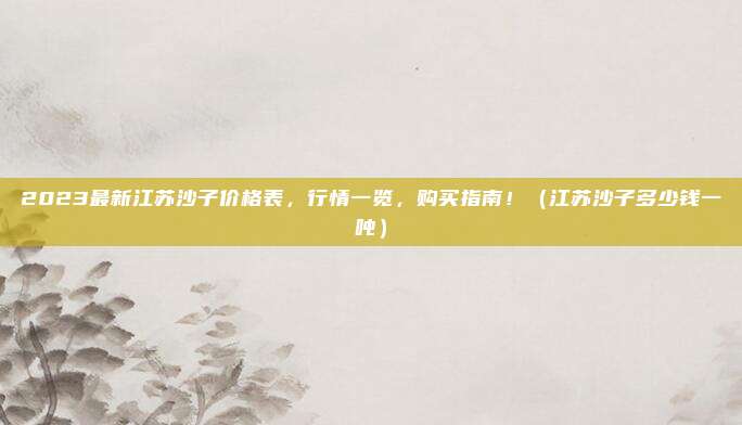 2023最新江苏沙子价格表,行情一览,购买指南!(江苏沙子多少钱一吨)