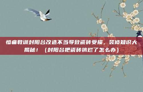 惨痛教训封阳台改造不当导致瓷砖受损，装修知识大揭秘！（封阳台把瓷砖搞烂了怎么办）