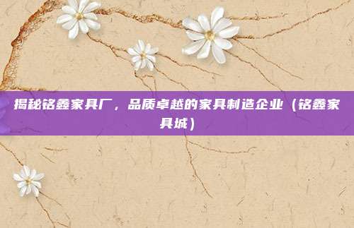 揭秘铭鑫家具厂,品质卓越的家具制造企业(铭鑫家具城)