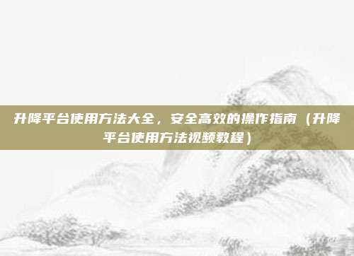 升降平台使用方法大全,安全高效的操作指南(升降平台使用方法视频教程)