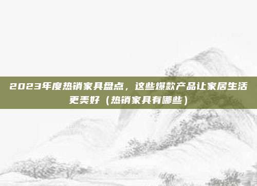 2023年度热销家具盘点,这些爆款产品让家居生活更美好(热销家具有哪些)