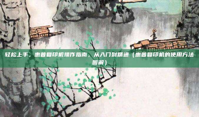 轻松上手，惠普复印机操作指南，从入门到精通（惠普复印机的使用方法图解）