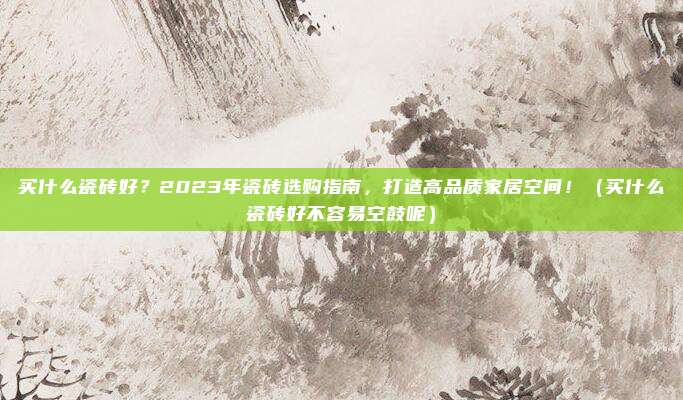 买什么瓷砖好?2023年瓷砖选购指南,打造高品质家居空间!(买什么瓷砖好不容易空鼓呢)