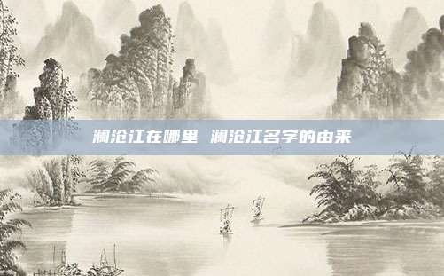 澜沧江在哪里 澜沧江名字的由来