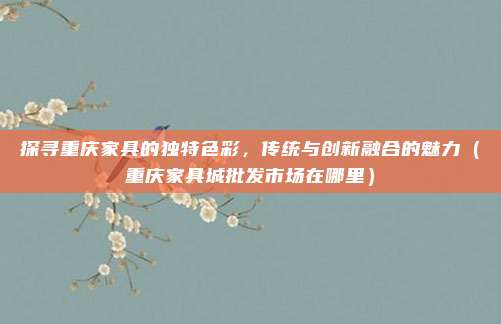 探寻重庆家具的独特色彩,传统与创新融合的魅力(重庆家具城批发市场在哪里)