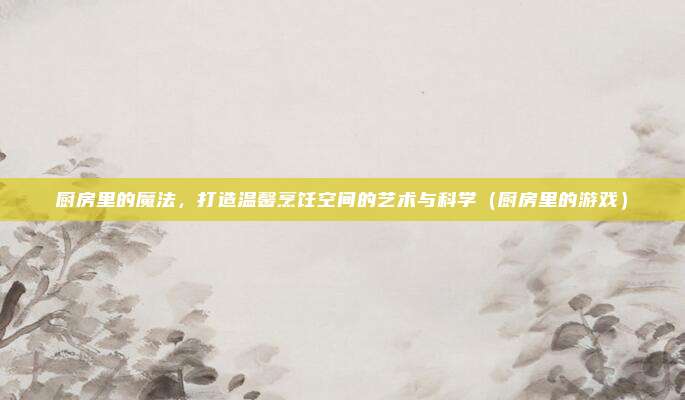 厨房里的魔法,打造温馨烹饪空间的艺术与科学(厨房里的游戏)