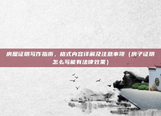 房屋证明写作指南，格式内容详解及注意事项（房子证明怎么写能有法律效果）
