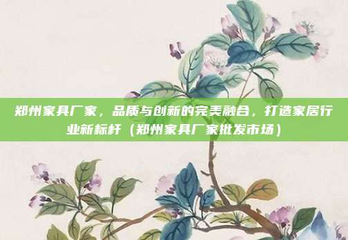 郑州家具厂家,品质与创新的完美融合,打造家居行业新标杆(郑州家具厂家批发市场)