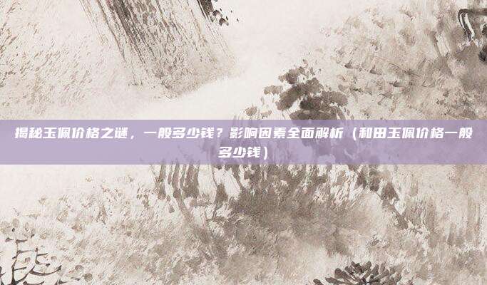 揭秘玉佩价格之谜,一般多少钱?影响因素全面解析(和田玉佩价格一般多少钱)