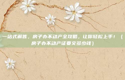 一站式解答,房子办不动产全攻略,让你轻松上手!(房子办不动产证要交多少钱)