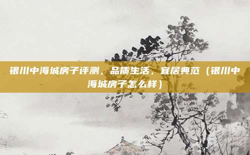 银川中海城房子评测,品质生活,宜居典范(银川中海城房子怎么样)
