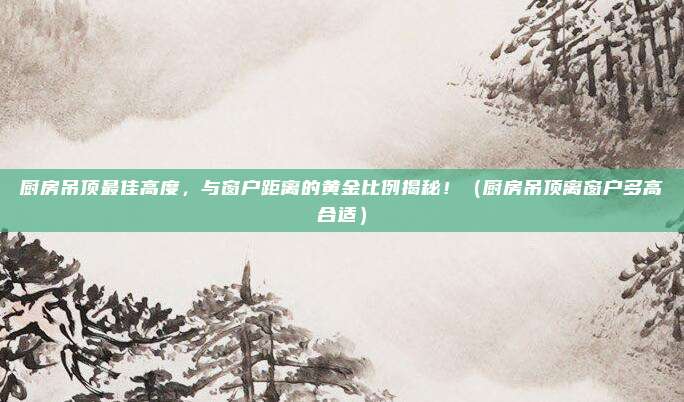 厨房吊顶最佳高度，与窗户距离的黄金比例揭秘！（厨房吊顶离窗户多高合适）