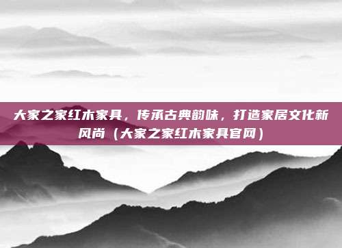 大家之家红木家具,传承古典韵味,打造家居文化新风尚(大家之家红木家具官网)