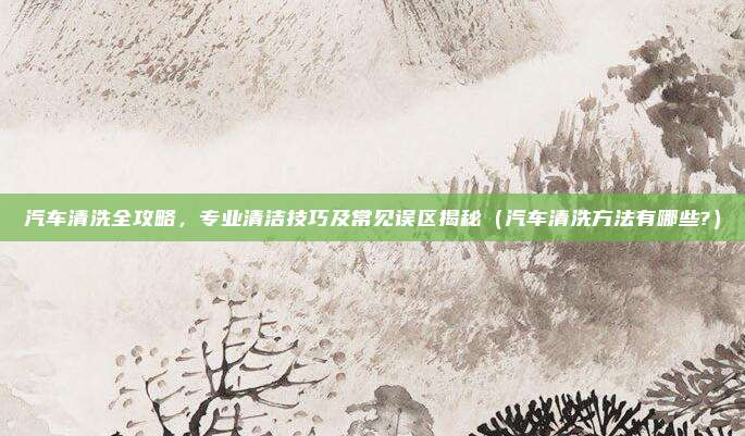 汽车清洗全攻略,专业清洁技巧及常见误区揭秘(汽车清洗方法有哪些?)