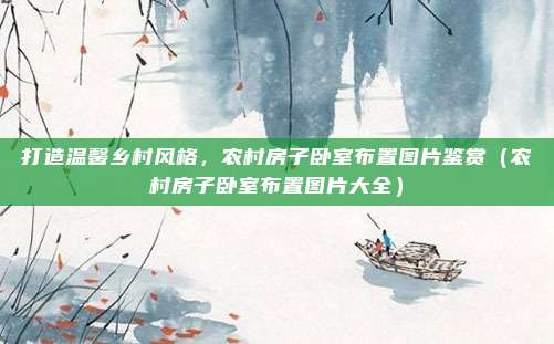 打造温馨乡村风格,农村房子卧室布置图片鉴赏(农村房子卧室布置图片大全)