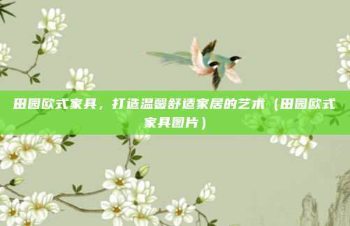 田园欧式家具，打造温馨舒适家居的艺术（田园欧式家具图片）