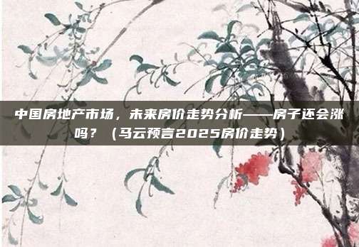 中国房地产市场,未来房价走势分析——房子还会涨吗?(马云预言2025房价走势)