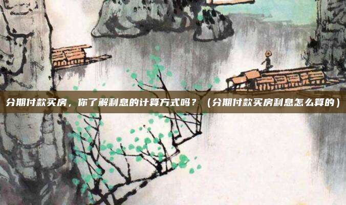 分期付款买房,你了解利息的计算方式吗?(分期付款买房利息怎么算的)