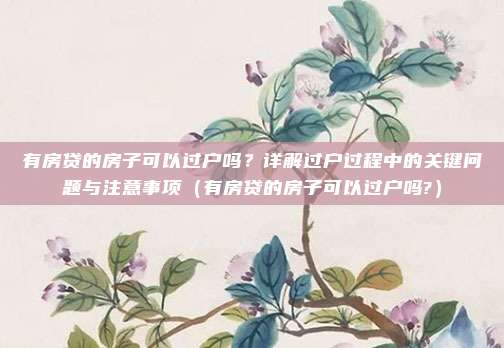 有房贷的房子可以过户吗?详解过户过程中的关键问题与注意事项(有房贷的房子可以过户吗?)
