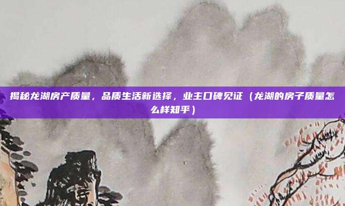 揭秘龙湖房产质量，品质生活新选择，业主口碑见证（龙湖的房子质量怎么样知乎）