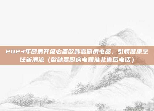 2023年厨房升级必备欧咪嘉厨房电器,引领健康烹饪新潮流(欧咪嘉厨房电器淮北售后电话)