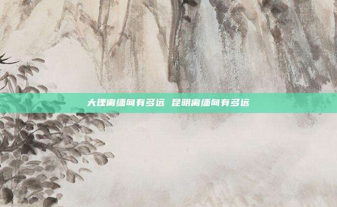 大理离缅甸有多远 昆明离缅甸有多远