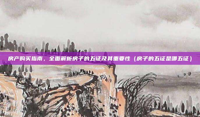 房产购买指南,全面解析房子的五证及其重要性(房子的五证是哪五证)