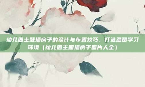 幼儿园主题墙房子的设计与布置技巧，打造温馨学习环境（幼儿园主题墙房子图片大全）