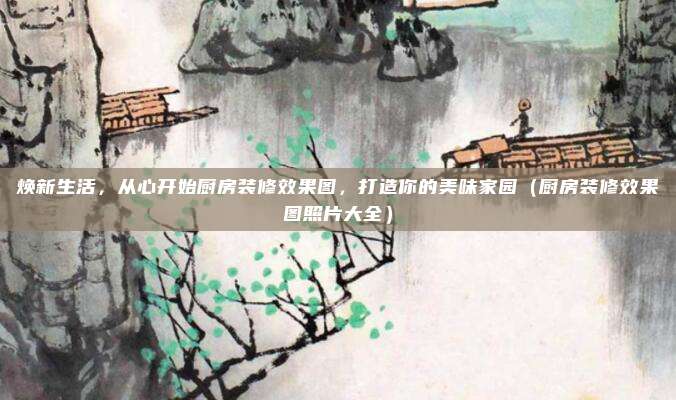 焕新生活,从心开始厨房装修效果图,打造你的美味家园(厨房装修效果图照片大全)