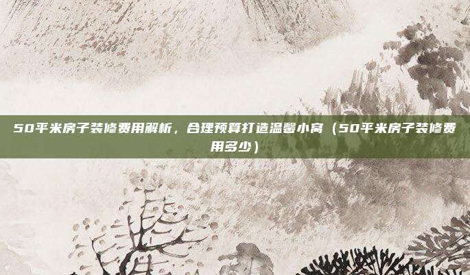 50平米房子装修费用解析，合理预算打造温馨小窝（50平米房子装修费用多少）