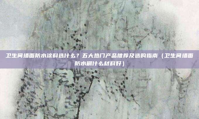 卫生间墙面防水涂料选什么?五大热门产品推荐及选购指南(卫生间墙面防水刷什么材料好)
