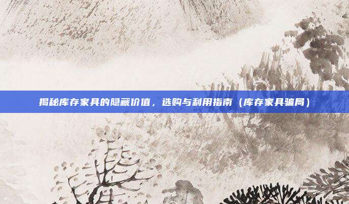 揭秘库存家具的隐藏价值，选购与利用指南（库存家具骗局）